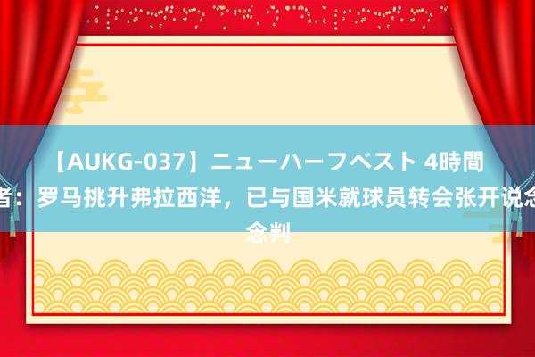 【AUKG-037】ニューハーフベスト 4時間 记者：罗马挑升弗拉西洋，已与国米就球员转会张开说念判