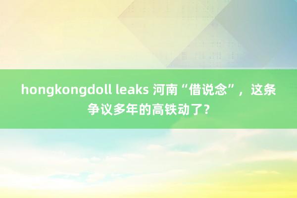 hongkongdoll leaks 河南“借说念”，这条争议多年的高铁动了？