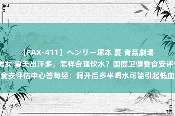 【FAX-411】ヘンリー塚本 夏 青姦劇場 海・山・川 ハマり狂う男女 夏天出汗多，怎样合理饮水？国度卫健委食安评估中心答每经：洞开后多半喝水可能引起低血钠，补水宜少好屡次