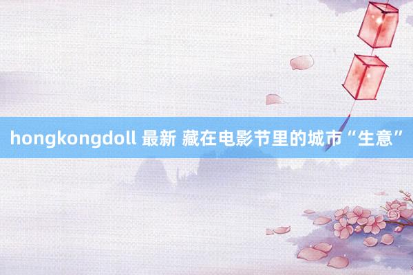 hongkongdoll 最新 藏在电影节里的城市“生意”