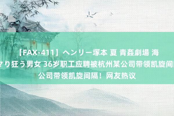 【FAX-411】ヘンリー塚本 夏 青姦劇場 海・山・川 ハマり狂う男女 36岁职工应聘被杭州某公司带领凯旋间隔！网友热议