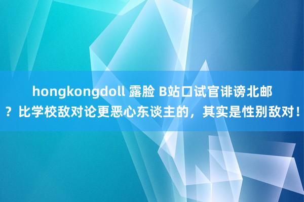 hongkongdoll 露脸 B站口试官诽谤北邮？比学校敌对论更恶心东谈主的，其实是性别敌对！