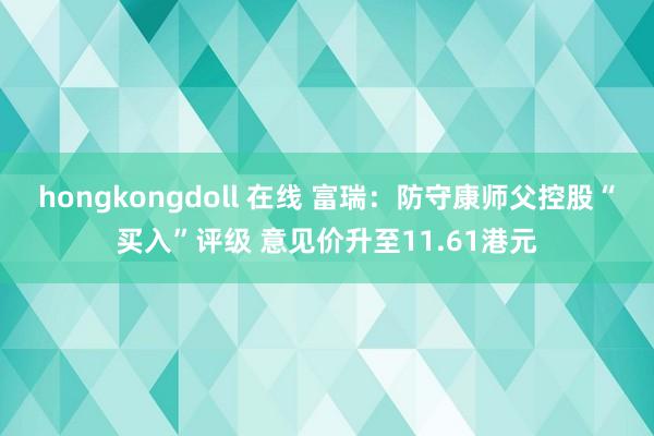 hongkongdoll 在线 富瑞：防守康师父控股“买入”评级 意见价升至11.61港元