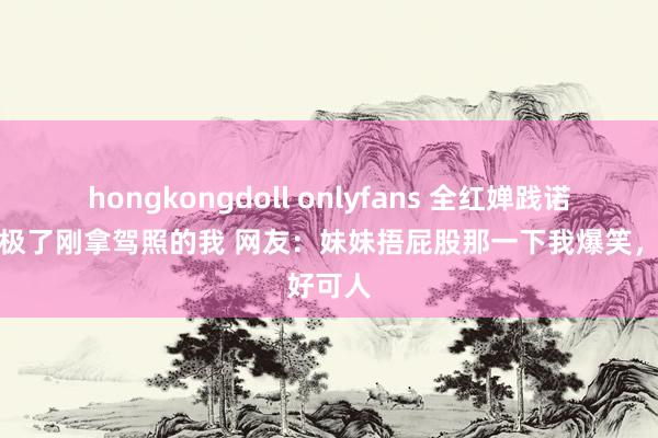 hongkongdoll onlyfans 全红婵践诺李车像极了刚拿驾照的我 网友：妹妹捂屁股那一下我爆笑，好可人