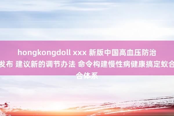 hongkongdoll xxx 新版中国高血压防治指南发布 建议新的调节办法 命令构建慢性病健康搞定蚁合体系