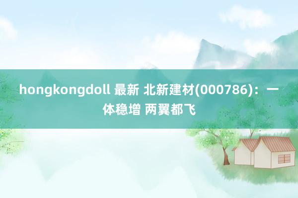 hongkongdoll 最新 北新建材(000786)：一体稳增 两翼都飞