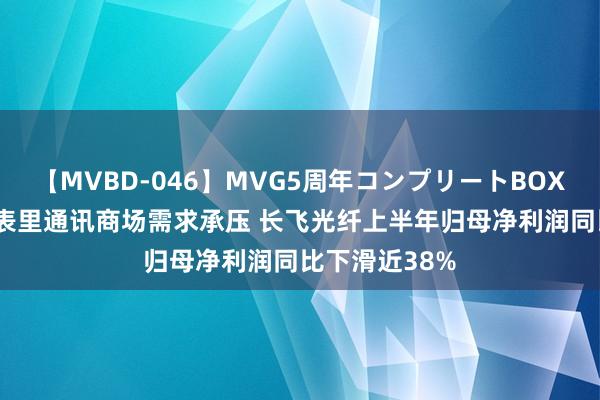 【MVBD-046】MVG5周年コンプリートBOX ゴールド 国表里通讯商场需求承压 长飞光纤上半年归母净利润同比下滑近38%