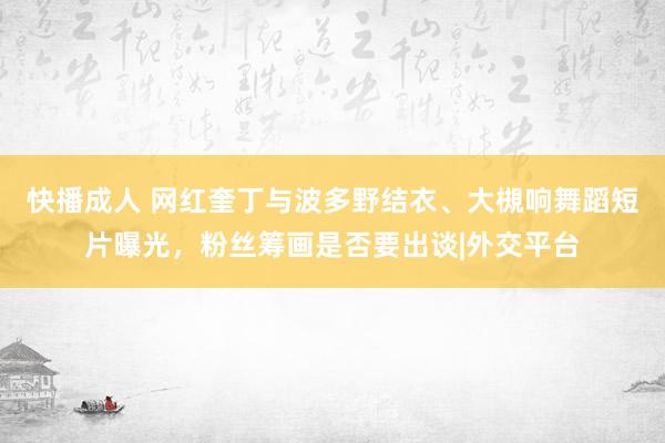 快播成人 网红奎丁与波多野结衣、大槻响舞蹈短片曝光，粉丝筹画是否要出谈|外交平台