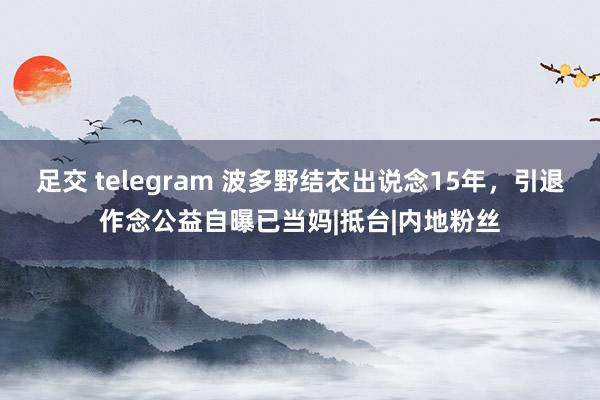 足交 telegram 波多野结衣出说念15年，引退作念公益自曝已当妈|抵台|内地粉丝