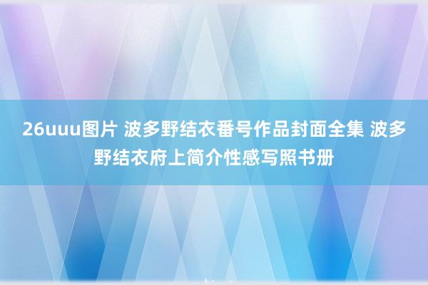 26uuu图片 波多野结衣番号作品封面全集 波多野结衣府上简介性感写照书册