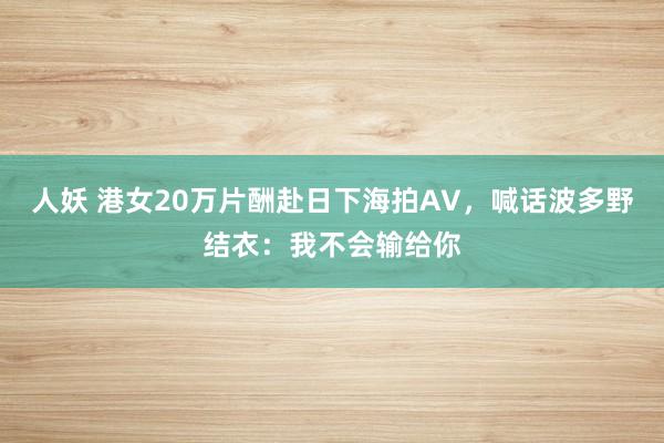 人妖 港女20万片酬赴日下海拍AV，喊话波多野结衣：我不会输给你