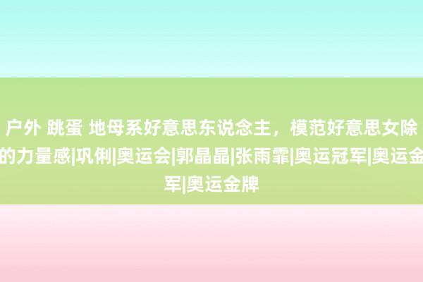 户外 跳蛋 地母系好意思东说念主，模范好意思女除外的力量感|巩俐|奥运会|郭晶晶|张雨霏|奥运冠军|奥运金牌