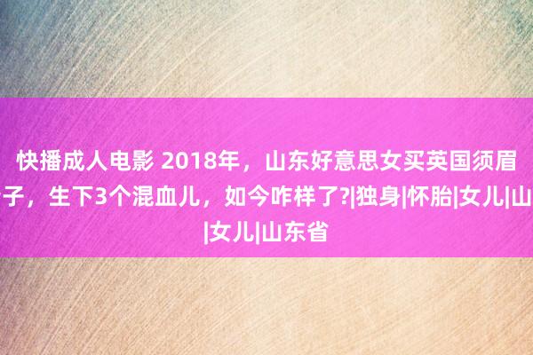 快播成人电影 2018年，山东好意思女买英国须眉的精子，生下3个混血儿，如今咋样了?|独身|怀胎|女儿|山东省