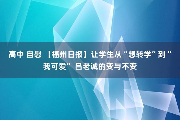 高中 自慰 【福州日报】让学生从“想转学”到“我可爱” 吕老诚的变与不变