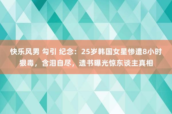 快乐风男 勾引 纪念：25岁韩国女星惨遭8小时狠毒，含泪自尽，遗书曝光惊东谈主真相