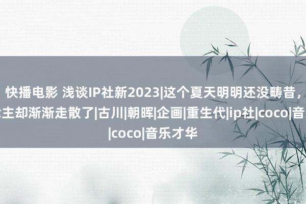 快播电影 浅谈IP社新2023|这个夏天明明还没畴昔，东说念主却渐渐走散了|古川|朝晖|企画|重生代|ip社|coco|音乐才华