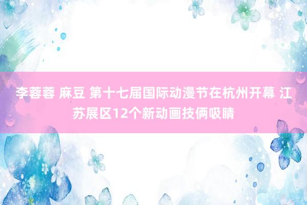 李蓉蓉 麻豆 第十七届国际动漫节在杭州开幕 江苏展区12个新动画技俩吸睛