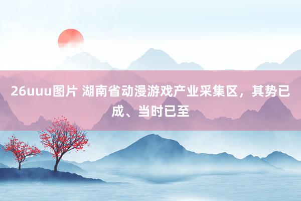 26uuu图片 湖南省动漫游戏产业采集区，其势已成、当时已至