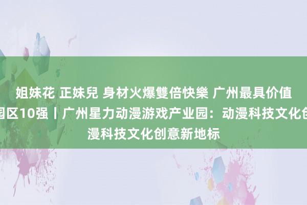 姐妹花 正妹兒 身材火爆雙倍快樂 广州最具价值文化产业园区10强丨广州星力动漫游戏产业园：动漫科技文化创意新地标