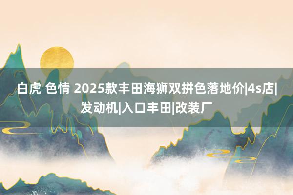 白虎 色情 2025款丰田海狮双拼色落地价|4s店|发动机|入口丰田|改装厂