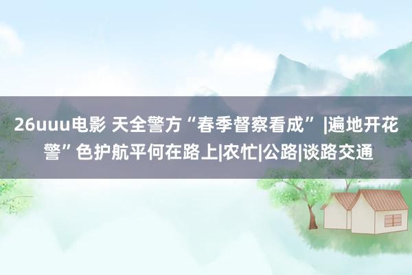 26uuu电影 天全警方“春季督察看成” |遍地开花 警”色护航平何在路上|农忙|公路|谈路交通