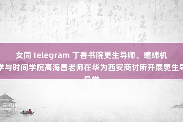 女同 telegram 丁香书院更生导师、缠绵机科学与时间学院高海昌老师在华为西安商讨所开展更生导学