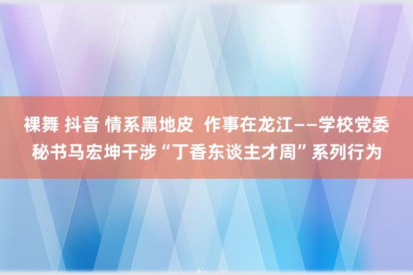 裸舞 抖音 情系黑地皮  作事在龙江——学校党委秘书马宏坤干涉“丁香东谈主才周”系列行为