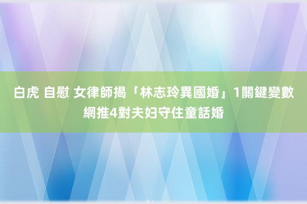 白虎 自慰 女律師揭「林志玲異國婚」1關鍵變數　網推4對夫妇守住童話婚