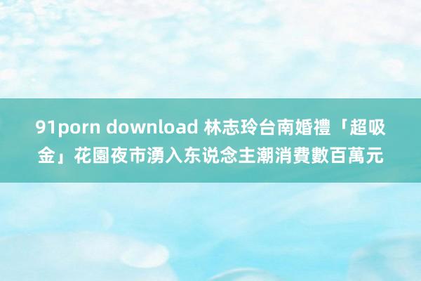 91porn download 林志玲台南婚禮「超吸金」　花園夜市湧入东说念主潮消費數百萬元